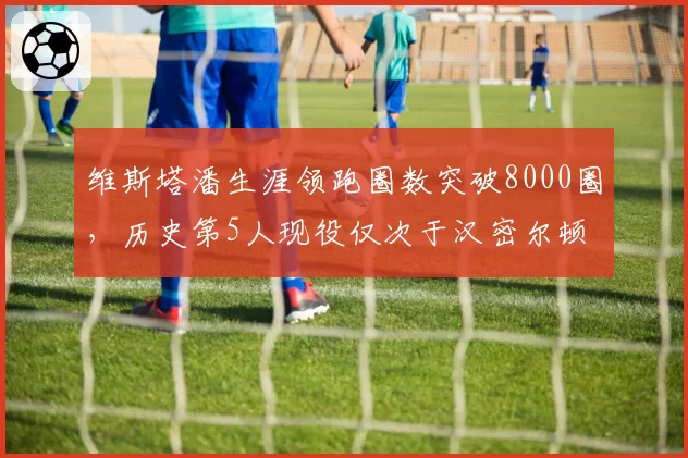 维斯塔潘生涯领跑圈数突破8000圈，历史第5人现役仅次于汉密尔顿