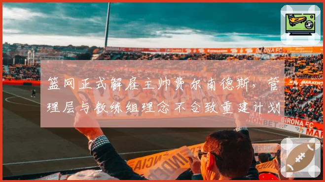 篮网正式解雇主帅费尔南德斯,管理层与教练组理念不合致重建计划搁浅