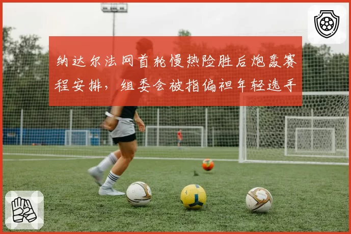 纳达尔法网首轮慢热险胜后炮轰赛程安排,组委会被指偏袒年轻选手