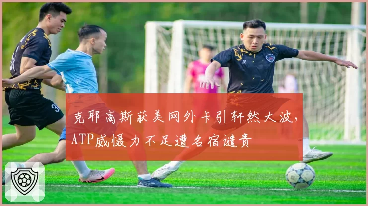 克耶高斯获美网外卡引轩然大波,ATP威慑力不足遭名宿谴责