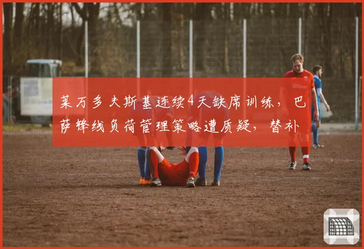 莱万多夫斯基连续4天缺席训练，巴萨锋线负荷管理策略遭质疑，替补中锋场均仅0.3球