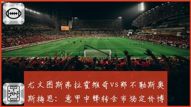 尤文图斯弗拉霍维奇vs那不勒斯奥斯梅恩：意甲中锋转会市场定价博弈