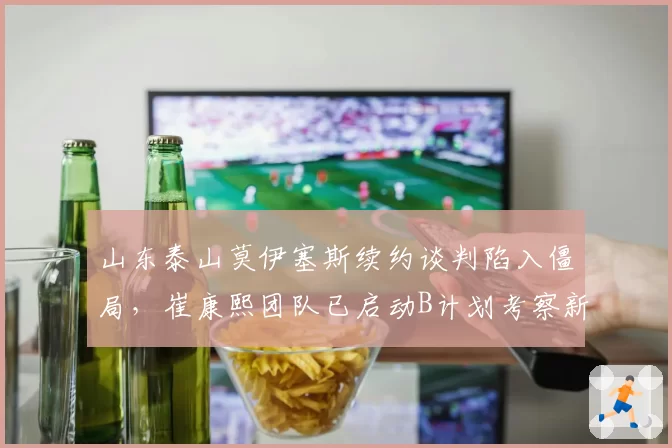 山东泰山莫伊塞斯续约谈判陷入僵局，崔康熙团队已启动B计划考察新外援