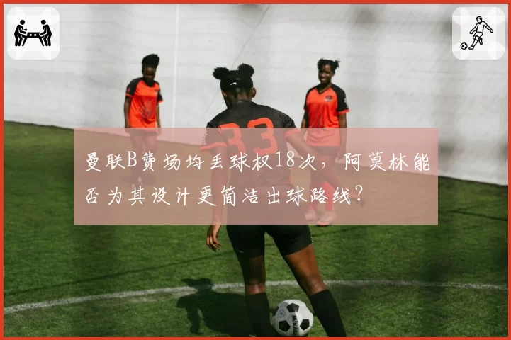 曼联B费场均丢球权18次，阿莫林能否为其设计更简洁出球路线？