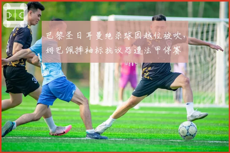 巴黎圣日耳曼绝杀球因越位被吹,姆巴佩摔袖标抗议恐遭法甲停赛