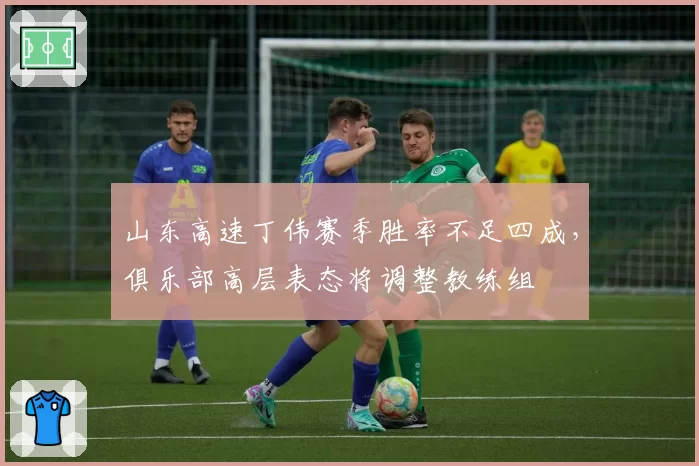 山东高速丁伟赛季胜率不足四成，俱乐部高层表态将调整教练组