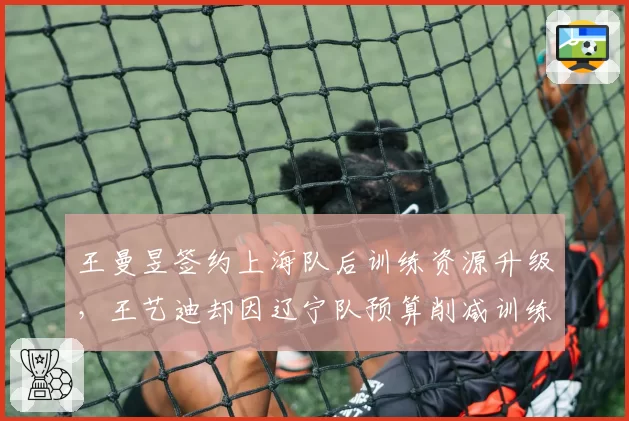 王曼昱签约上海队后训练资源升级，王艺迪却因辽宁队预算削减训练受限