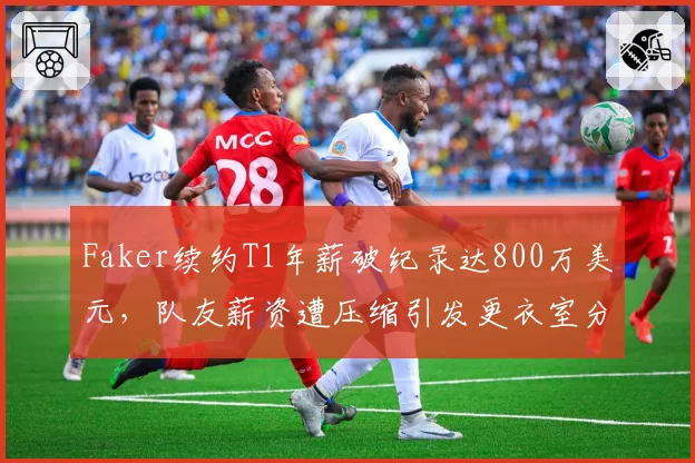 Faker续约T1年薪破纪录达800万美元,队友薪资遭压缩引发更衣室分裂