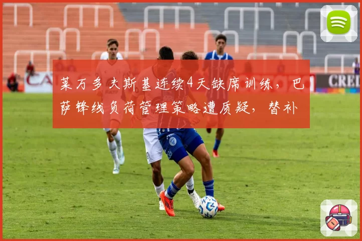 莱万多夫斯基连续4天缺席训练，巴萨锋线负荷管理策略遭质疑，替补中锋场均仅0.3球