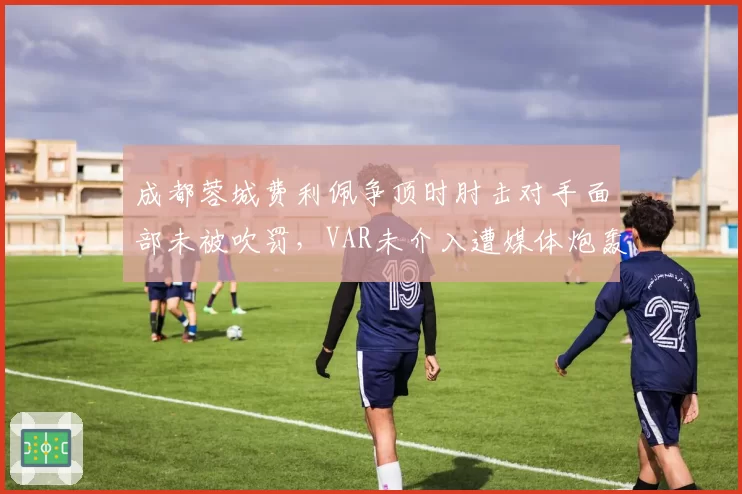 成都蓉城费利佩争顶时肘击对手面部未被吹罚,VAR未介入遭媒体炮轰