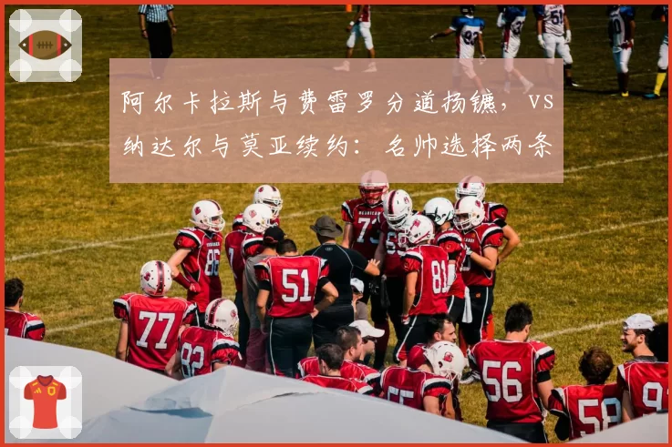 阿尔卡拉斯与费雷罗分道扬镳,vs纳达尔与莫亚续约:名帅选择两条路