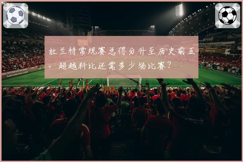 杜兰特常规赛总得分升至历史前五，超越科比还需多少场比赛？