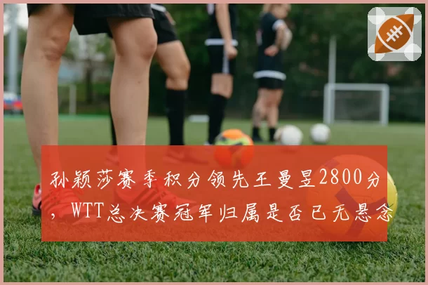 孙颖莎赛季积分领先王曼昱2800分，WTT总决赛冠军归属是否已无悬念？