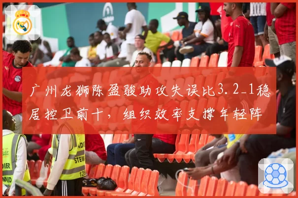 广州龙狮陈盈骏助攻失误比3.2_1稳居控卫前十，组织效率支撑年轻阵容