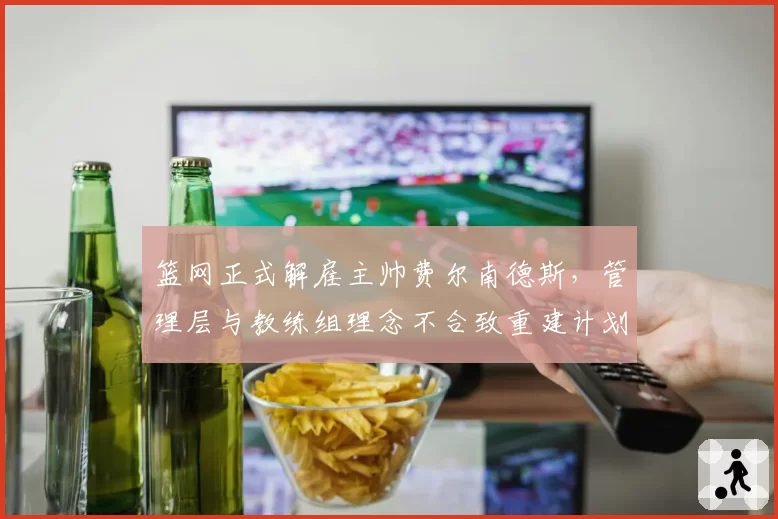 篮网正式解雇主帅费尔南德斯,管理层与教练组理念不合致重建计划搁浅