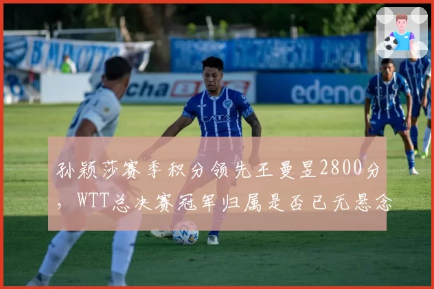 孙颖莎赛季积分领先王曼昱2800分,WTT总决赛冠军归属是否已无悬念?