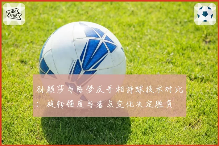 孙颖莎与陈梦反手相持球技术对比:旋转强度与落点变化决定胜负