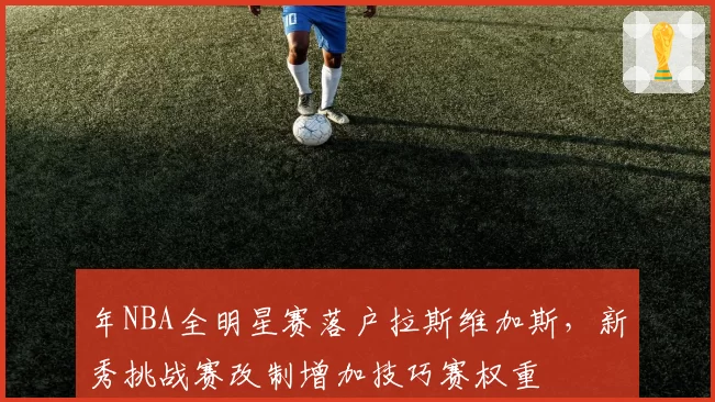 年NBA全明星赛落户拉斯维加斯，新秀挑战赛改制增加技巧赛权重