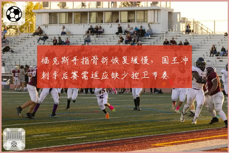 福克斯手指骨折恢复缓慢,国王冲刺季后赛需适应缺少控卫节奏