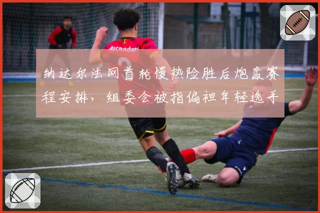 纳达尔法网首轮慢热险胜后炮轰赛程安排,组委会被指偏袒年轻选手