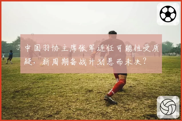 中国羽协主席张军连任可能性受质疑，新周期备战计划悬而未决？