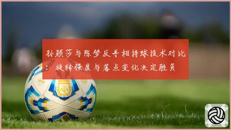 孙颖莎与陈梦反手相持球技术对比：旋转强度与落点变化决定胜负