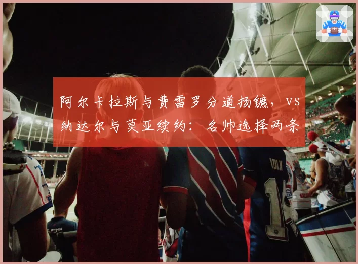 阿尔卡拉斯与费雷罗分道扬镳,vs纳达尔与莫亚续约:名帅选择两条路